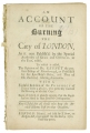 of the Burning the City of London,as it was published by the special authority of King and council in the year, 1666. To which is added, the opinion of Dr. Kennet the present bishop of Peterborough, as publish'd by his Lordship's order, and that of Dr. Eachard, relating thereunto. With a faithful relation of the Prophecy of Thomas Ebbit a Quaker, who publickly foretold the burning of the said city. From all which, it plainly appears, that the papists had no hand in that dreadful conflagration. Very useful for all those who keep the annual solemn fast on that occasion.